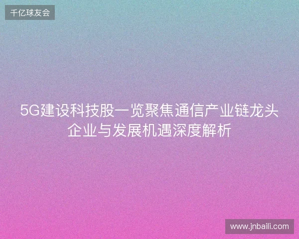5G建设科技股一览聚焦通信产业链龙头企业与发展机遇深度解析