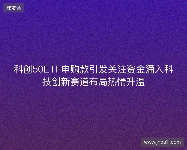 科创50ETF申购款引发关注资金涌入科技创新赛道布局热情升温