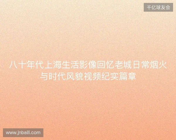 八十年代上海生活影像回忆老城日常烟火与时代风貌视频纪实篇章